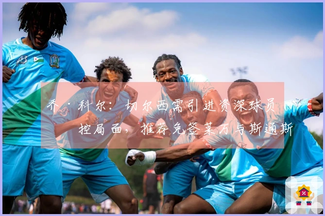 乔·科尔:切尔西需引进资深球员把控局面,推荐免签莱万与斯通斯