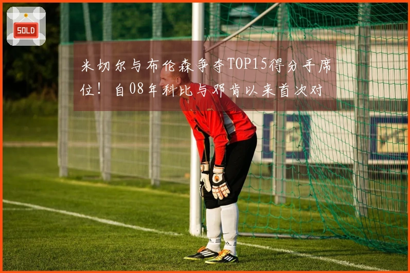 米切尔与布伦森争夺TOP15得分手席位！自08年科比与邓肯以来首次对决！