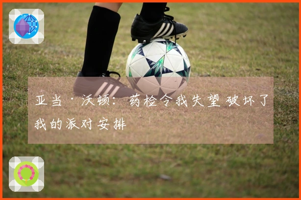 亚当·沃顿:药检令我失望 破坏了我的派对安排