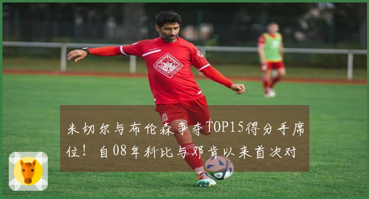 米切尔与布伦森争夺TOP15得分手席位！自08年科比与邓肯以来首次对决！